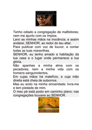 Tenho odiado a congregação de malfeitores;
nem me ajunto com os ímpios.
Lavo as minhas mãos na inocência; e assim
andarei, SENHOR, ao redor do teu altar.
Para publicar com voz de louvor, e contar
todas as tuas maravilhas.
SENHOR, eu tenho amado a habitação da
tua casa e o lugar onde permanece a tua
glória.
Não apanhes a minha alma com os
pecadores, nem a minha vida com os
homens sanguinolentos,
Em cujas mãos há malefício, e cuja mão
direita está cheia de subornos.
Mas eu ando na minha sinceridade; livra-me
e tem piedade de mim.
O meu pé está posto em caminho plano; nas
congregações louvarei ao SENHOR.
 