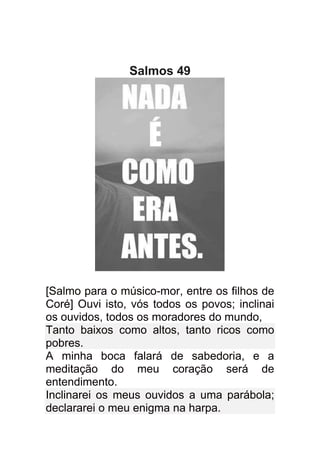 Salmos 49




[Salmo para o músico-mor, entre os filhos de
Coré] Ouvi isto, vós todos os povos; inclinai
os ouvidos, todos os moradores do mundo,
Tanto baixos como altos, tanto ricos como
pobres.
A minha boca falará de sabedoria, e a
meditação do meu coração será de
entendimento.
Inclinarei os meus ouvidos a uma parábola;
declararei o meu enigma na harpa.
 