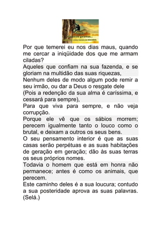 Por que temerei eu nos dias maus, quando
me cercar a iniqüidade dos que me armam
ciladas?
Aqueles que confiam na sua fazenda, e se
gloriam na multidão das suas riquezas,
Nenhum deles de modo algum pode remir a
seu irmão, ou dar a Deus o resgate dele
(Pois a redenção da sua alma é caríssima, e
cessará para sempre),
Para que viva para sempre, e não veja
corrupção.
Porque ele vê que os sábios morrem;
perecem igualmente tanto o louco como o
brutal, e deixam a outros os seus bens.
O seu pensamento interior é que as suas
casas serão perpétuas e as suas habitações
de geração em geração; dão às suas terras
os seus próprios nomes.
Todavia o homem que está em honra não
permanece; antes é como os animais, que
perecem.
Este caminho deles é a sua loucura; contudo
a sua posteridade aprova as suas palavras.
(Selá.)
 