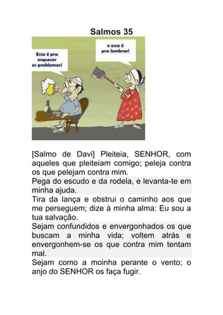 Salmos 35




[Salmo de Davi] Pleiteia, SENHOR, com
aqueles que pleiteiam comigo; peleja contra
os que pelejam contra mim.
Pega do escudo e da rodela, e levanta-te em
minha ajuda.
Tira da lança e obstrui o caminho aos que
me perseguem; dize à minha alma: Eu sou a
tua salvação.
Sejam confundidos e envergonhados os que
buscam a minha vida; voltem atrás e
envergonhem-se os que contra mim tentam
mal.
Sejam como a moinha perante o vento; o
anjo do SENHOR os faça fugir.
 