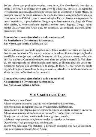 11
Eu Vos adoro com profundo respeito, meu Jesus, Pão Vivo descido dos céus; e
tenho a intenção de reparar com este acto de adoração, tantas e tão repetidas
irreverências que cada dia cometem Vossos fiéis ao assistirem à Santa Missa, na
qual por excesso de amor, renovais, de modo incruento, o mesmo Sacrifício que
consumastes no Calvário, para a nossa salvação. Eu vos ofereço, em reparação de
tanta ingratidão, o preciosíssimo Sangue que derramastes da chaga da Vossa
mão direita, e, encerrando-me espiritualmente nesta Sagrada Chaga, reúno
minha voz às vozes dos Anjos que, em adoração, Vos rodeiam, dizendo, junta-
mente com eles:
Graças e louvores sejam dados a todo o momento!
Ao Santíssimo e Diviníssimo Sacramento.
Pai-Nosso, Ave-Maria e Glória ao Pai.
Eu Vos adoro com profundo respeito, meu Jesus, verdadeira vítima de expiação
dos nossos pecados; e Vos ofereço este acto de adoração em compensação dos
sacrilégios e ultrajes que recebeis de tantos cristãos, que se atrevem até ir rece-
ber-Vos na Santa Comunhão tendo a sua alma em pecado mortal! Eu Vos ofere-
ço, em reparação de tão abomináveis sacrilégios, as últimas gotas de Vosso pre-
ciosíssimo Sangue que derramastes da chaga do lado, e, encerrando-me nesta
Sagrada Chaga, eu Vos adoro, bendigo e amo, repetindo, em união com todas as
almas devotas do Santíssimo Sacramento:
Graças e louvores sejam dados a todo o momento!
Ao Santíssimo e Diviníssimo Sacramento.
Pai-Nosso, Ave-Maria e Glória.
MEU SENHOR E MEU DEUS!
Meu Senhor e meu Deus!
Adoro-Vos com todo meu coração neste Santíssimo Sacramento,
com vivo desejo de reparar todas as irreverências, indiferenças,
profanações e sacrilégios que se cometem contra Vós neste venerável mistério.
Adoro-Vos em nome de todos os que nunca Vos conheceram e amaram;
Desejo unir as minhas orações às da Santa Igreja e, com ela,
colaborar no plano de salvação que tendes para todos os homens.
Quero louvar-Vos pelos que não Vos louvam,
adorar-Vos pelos que Vos ofendem e bendizer-Vos pelos que não Vos reconhe-
cem neste Sacramento de Amor. Ámen.
 