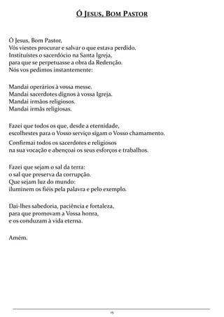 15
Ó JESUS, BOM PASTOR
Ó Jesus, Bom Pastor,
Vós viestes procurar e salvar o que estava perdido.
Instituístes o sacerdócio na Santa Igreja,
para que se perpetuasse a obra da Redenção.
Nós vos pedimos instantemente:
Mandai operários à vossa messe.
Mandai sacerdotes dignos à vossa Igreja.
Mandai irmãos religiosos.
Mandai irmãs religiosas.
Fazei que todos os que, desde a eternidade,
escolhestes para o Vosso serviço sigam o Vosso chamamento.
Confirmai todos os sacerdotes e religiosos
na sua vocação e abençoai os seus esforços e trabalhos.
Fazei que sejam o sal da terra:
o sal que preserva da corrupção.
Que sejam luz do mundo:
iluminem os fiéis pela palavra e pelo exemplo.
Dai-lhes sabedoria, paciência e fortaleza,
para que promovam a Vossa honra,
e os conduzam à vida eterna.
Amém.
 