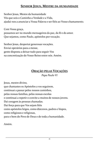 16
SENHOR JESUS, MESTRE DA HUMANIDADE
Senhor Jesus, Mestre da humanidade
Vós que sois o Caminho a Verdade e a Vida,
ajudai-nos a anunciar a Vossa Palavra e ser fiéis ao Vosso chamamento.
Com Vossa graça,
possamos ser no mundo mensageiros da paz, da fé e do amor.
Que sejamos, como Paulo, apóstolos por vocação.
Senhor Jesus, despertai generosas vocações.
Enviai operários para a messe,
gente disposta a deixar tudo para seguir-Vos
na concretização do Vosso Reino entre nós. Amém.
ORAÇÃO PELAS VOCAÇÕES
Papa Paulo VI
Jesus, mestre divino,
que chamastes os Apóstolos a vos seguirem,
continuai a passar pelos nossos caminhos,
pelas nossas famílias, pelas nossas escolas
e continuai a repetir o convite a muitos de nossos jovens.
Dai coragem às pessoas chamadas.
Dai força para que Vos sejam fiéis
como apóstolos leigos, como diáconos, padres e bispos,
como religiosos e religiosas,
para o bem do Povo de Deus e de toda a humanidade.
Amém.
 