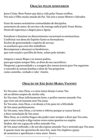 17
ORAÇÃO PELOS SEMINÁRIOS
Jesus Cristo, Bom Pastor que dais a vida pelas Vossas ovelhas.
Vós sois o Filho muito amado do Pai, Vós sois o nosso Mestre e Salvador.
Fazei do nossos seminários comunidades de discípulos,
sementeira de amor, de serviço e de entrega radical pelo Vosso Reino;
Sinais de esperança e alegria para a Igreja.
Fortalecei e iluminai no discernimento vocacional os seminaristas;
Confirmai nos dons do Espírito Santo os formadores;
Enchei de generosidade e espírito de serviço
os auxiliares que com eles trabalham.
Recompensai e abençoai os benfeitores,
que com oração e partilha de bens, zelam pela missão;
Ampara o nosso Bispo e os nossos padres,
para que sejam sempre fiéis, ao dom do seu sacerdócio;
Despertai a generosidade e a coragem dos nossos jovens para Vos seguirem
e concedei às nossas famílias o dom de Vos proporem
como caminho, verdade e vida! Amém.
ORAÇÃO DE SÃO JOÃO MARIA VIANNEY
Eu Vos amo, meu Deus, e o meu único desejo é amar-Vos
até ao último suspiro da minha vida.
Eu Vos amo, Deus infinitamente bom, e prefiro morrer amando-Vos
que viver um só instante sem Vos amar.
Eu Vos amo, meu Deus, e só desejo o Céu para ter a felicidade
de Vos amar perfeitamente.
Eu Vos amo, meu Deus, e só temo o inferno porque aí nunca haverá
a doce consolação de Vos amar.
Meu Deus, se a minha língua não puder estar sempre a dizer que Vos amo,
que o meu coração o diga tantas vezes como quantas eu respiro.
Senhor, dai-me a graça de sofrer amando-Vos,
de Vos amar sofrendo, e de um dia expirar amando-Vos e sentindo que Vos amo.
E quanto mais me aproximo do meu fim, mais Vos imploro a graça
de aumentar e aperfeiçoar o meu amor. Ámen.
 