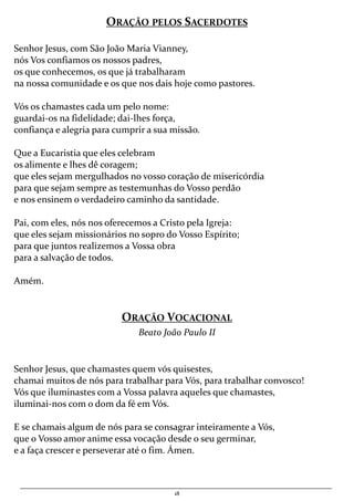18
ORAÇÃO PELOS SACERDOTES
Senhor Jesus, com São João Maria Vianney,
nós Vos confiamos os nossos padres,
os que conhecemos, os que já trabalharam
na nossa comunidade e os que nos dais hoje como pastores.
Vós os chamastes cada um pelo nome:
guardai-os na fidelidade; dai-lhes força,
confiança e alegria para cumprir a sua missão.
Que a Eucaristia que eles celebram
os alimente e lhes dê coragem;
que eles sejam mergulhados no vosso coração de misericórdia
para que sejam sempre as testemunhas do Vosso perdão
e nos ensinem o verdadeiro caminho da santidade.
Pai, com eles, nós nos oferecemos a Cristo pela Igreja:
que eles sejam missionários no sopro do Vosso Espírito;
para que juntos realizemos a Vossa obra
para a salvação de todos.
Amém.
ORAÇÃO VOCACIONAL
Beato João Paulo II
Senhor Jesus, que chamastes quem vós quisestes,
chamai muitos de nós para trabalhar para Vós, para trabalhar convosco!
Vós que iluminastes com a Vossa palavra aqueles que chamastes,
iluminai-nos com o dom da fé em Vós.
E se chamais algum de nós para se consagrar inteiramente a Vós,
que o Vosso amor anime essa vocação desde o seu germinar,
e a faça crescer e perseverar até o fim. Ámen.
 