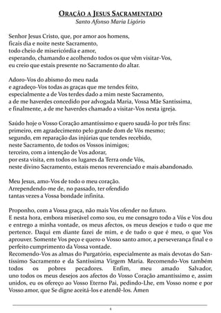 4
ORAÇÃO A JESUS SACRAMENTADO
Santo Afonso Maria Ligório
Senhor Jesus Cristo, que, por amor aos homens,
ficais dia e noite neste Sacramento,
todo cheio de misericórdia e amor,
esperando, chamando e acolhendo todos os que vêm visitar-Vos,
eu creio que estais presente no Sacramento do altar.
Adoro-Vos do abismo do meu nada
e agradeço-Vos todas as graças que me tendes feito,
especialmente a de Vos terdes dado a mim neste Sacramento,
a de me haverdes concedido por advogada Maria, Vossa Mãe Santíssima,
e finalmente, a de me haverdes chamado a visitar-Vos nesta igreja.
Saúdo hoje o Vosso Coração amantíssimo e quero saudá-lo por três fins:
primeiro, em agradecimento pelo grande dom de Vós mesmo;
segundo, em reparação das injúrias que tendes recebido,
neste Sacramento, de todos os Vossos inimigos;
terceiro, com a intenção de Vos adorar,
por esta visita, em todos os lugares da Terra onde Vós,
neste divino Sacramento, estais menos reverenciado e mais abandonado.
Meu Jesus, amo-Vos de todo o meu coração.
Arrependendo-me de, no passado, ter ofendido
tantas vezes a Vossa bondade infinita.
Proponho, com a Vossa graça, não mais Vos ofender no futuro.
E nesta hora, embora miserável como sou, eu me consagro todo a Vós e Vos dou
e entrego a minha vontade, os meus afectos, os meus desejos e tudo o que me
pertence. Daqui em diante fazei de mim, e de tudo o que é meu, o que Vos
aprouver. Somente Vos peço e quero o Vosso santo amor, a perseverança final e o
perfeito cumprimento da Vossa vontade.
Recomendo-Vos as almas do Purgatório, especialmente as mais devotas do San-
tíssimo Sacramento e da Santíssima Virgem Maria. Recomendo-Vos também
todos os pobres pecadores. Enfim, meu amado Salvador,
uno todos os meus desejos aos afectos do Vosso Coração amantíssimo e, assim
unidos, eu os ofereço ao Vosso Eterno Pai, pedindo-Lhe, em Vosso nome e por
Vosso amor, que Se digne aceitá-los e atendê-los. Ámen
 