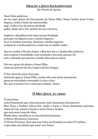 5
ORAÇÃO A JESUS SACRAMENTADO
São Tomás de Aquino
Deus Todo-poderoso,
eis-me aqui diante do Sacramento do Vosso Filho, Nosso Senhor Jesus Cristo.
Impuro, venho à fonte da misericórdia;
cego, venho à luz da eterna claridade;
pobre, dirijo-me a Vós, Senhor do céu e da terra.
Imploro a abundância da vossa imensa bondade,
para que vos digneis curar a minha fraqueza,
lavar as minhas manchas, iluminar a minha cegueira,
enriquecer a minha pobreza e vestir-me na minha nudez.
Que eu receba o Pão dos Anjos, o Reis dos reis e o Senhor dos senhores,
com respeito e humildade, com contrição e devoção, pureza e fé,
com a intenção que precisa a minha alma para se salvar.
Dai-me a graça de adorar o Vosso Filho,
neste sacramento do Seu Corpo e do Seu Sangue.
Ó Pai, cheio de amor, fazei que,
adorando agora o Vosso Filho, oculto sob o véu deste sacramento,
possa na eternidade contemplá-Lo face a face.
Ele, que convosco vive e reina para sempre. Ámen.
Ó MEU JESUS, EU CREIO
Ó meu Jesus,
creio firmemente que estais presente neste Santíssimo Sacramento!
Meu Deus e Senhor! Adoro-Vos, saúdo e louvo a Vossa Santíssima presença.
Anjos do Céu, adorai e honrai o único Deus e Senhor
que está neste trono do Altar.
Minha alma, humilha-te na Sua adorável presença
e oferece-lhe preces e louvores.
Ó Divina Presença, fazei que esta visita me fortaleça na santa Fé Católica
e que nada mais deseje que amar-vos! Ámen.
 