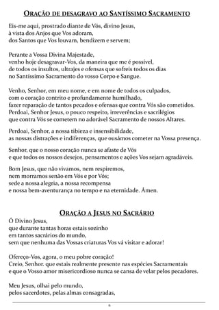 6
ORAÇÃO DE DESAGRAVO AO SANTÍSSIMO SACRAMENTO
Eis-me aqui, prostrado diante de Vós, divino Jesus,
à vista dos Anjos que Vos adoram,
dos Santos que Vos louvam, bendizem e servem;
Perante a Vossa Divina Majestade,
venho hoje desagravar-Vos, da maneira que me é possível,
de todos os insultos, ultrajes e ofensas que sofreis todos os dias
no Santíssimo Sacramento do vosso Corpo e Sangue.
Venho, Senhor, em meu nome, e em nome de todos os culpados,
com o coração contrito e profundamente humilhado,
fazer reparação de tantos pecados e ofensas que contra Vós são cometidos.
Perdoai, Senhor Jesus, o pouco respeito, irreverências e sacrilégios
que contra Vós se cometem no adorável Sacramento de nossos Altares.
Perdoai, Senhor, a nossa tibieza e insensibilidade,
as nossas distrações e indiferenças, que ousámos cometer na Vossa presença.
Senhor, que o nosso coração nunca se afaste de Vós
e que todos os nossos desejos, pensamentos e ações Vos sejam agradáveis.
Bom Jesus, que não vivamos, nem respiremos,
nem morramos senão em Vós e por Vós;
sede a nossa alegria, a nossa recompensa
e nossa bem-aventurança no tempo e na eternidade. Ámen.
ORAÇÃO A JESUS NO SACRÁRIO
Ó Divino Jesus,
que durante tantas horas estais sozinho
em tantos sacrários do mundo,
sem que nenhuma das Vossas criaturas Vos vá visitar e adorar!
Ofereço-Vos, agora, o meu pobre coração!
Creio, Senhor. que estais realmente presente nas espécies Sacramentais
e que o Vosso amor misericordioso nunca se cansa de velar pelos pecadores.
Meu Jesus, olhai pelo mundo,
pelos sacerdotes, pelas almas consagradas,
 