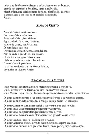 7
pelos que de Vós se desviaram e pelos doentes e moribundos,
que de Vós esperam a fortaleza, a paz e a salvação.
Meu Senhor, que sejais sempre bendito, glorificado, adorado,
e amado aqui e em todos os Sacrários do mundo.
Ámen.
ALMA DE CRISTO
Alma de Cristo, santificai-me.
Corpo de Cristo, salvai-me.
Sangue de Cristo, inebriai-me.
Água do lado de Cristo, lavai-me.
Paixão de Cristo, confortai-me.
Ó bom Jesus, ouvi-me.
Dentro das Vossas Chagas, escondei-me.
Não permitais que de Vós me separe.
Do espírito maligno, defendei-me.
Na hora da minha morte, chamai-me.
E mandai-me ir para Vós,
para que Vos louve com os Vossos Santos,
por todos os séculos. Ámen.
ORAÇÃO A JESUS MESTRE
Jesus Mestre, santificai a minha mente e aumentai a minha Fé.
Jesus, Mestre vivo na Igreja, atraí-nos todos à Vossa escola.
Jesus Mestre, preservai-me do erro, dos pensamentos vãos e das trevas eternas.
Ó Jesus, caminho entre o Pai e nós, tudo vos ofereço e de Vós tudo espero.
Ó Jesus, caminho da santidade, fazei que eu seja Vosso fiel imitador.
Ó Jesus Caminho, tornai-me perfeito como o Pai que está no Céu.
Ó Jesus Vida, vivei em mim para que eu viva em Vós.
Ó Jesus Vida, não permitais que eu me separe de Vós.
Ó Jesus Vida, fazei-me viver eternamente no gozo do Vosso amor.
Ó Jesus Verdade, que eu seja luz para o mundo.
Ó Jesus Caminho, que eu sirva de exemplo e modelo para as almas.
Ó Jesus Vida, que a minha presença leve a toda a parte graça e consolação.
 