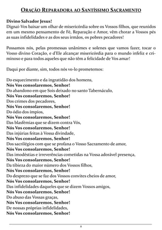 8
ORAÇÃO REPARADORA AO SANTÍSSIMO SACRAMENTO
Divino Salvador Jesus!
Dignai-Vos baixar um olhar de misericórdia sobre os Vossos filhos, que reunidos
em um mesmo pensamento de Fé, Reparação e Amor, vêm chorar a Vossos pés
as suas infidelidades e as dos seus irmãos, os pobres pecadores!
Possamos nós, pelas promessas unânimes e solenes que vamos fazer, tocar o
Vosso divino Coração, e d’Ele alcançar misericórdia para o mundo infeliz e cri-
minoso e para todos aqueles que não têm a felicidade de Vos amar!
Daqui por diante, sim, todos nós vo-lo prometemos:
Do esquecimento e da ingratidão dos homens,
Nós Vos consolaremos, Senhor!
Do abandono em que Sois deixado no santo Tabernáculo,
Nós Vos consolaremos, Senhor!
Dos crimes dos pecadores,
Nós Vos consolaremos, Senhor!
Do ódio dos ímpios,
Nós Vos consolaremos, Senhor!
Das blasfémias que se dizem contra Vós,
Nós Vos consolaremos, Senhor!
Das injúrias feitas à Vossa divindade,
Nós Vos consolaremos, Senhor!
Dos sacrilégios com que se profana o Vosso Sacramento de amor,
Nós Vos consolaremos, Senhor!
Das imodéstias e irreverências cometidas na Vossa adorável presença,
Nós Vos consolaremos, Senhor!
Da tibieza do maior número dos Vossos filhos,
Nós Vos consolaremos, Senhor!
Do desprezo que se faz dos Vossos convites cheios de amor,
Nós Vos consolaremos, Senhor!
Das infidelidades daqueles que se dizem Vossos amigos,
Nós Vos consolaremos, Senhor!
Do abuso das Vossas graças,
Nós Vos consolaremos, Senhor!
De nossas próprias infidelidades,
Nós Vos consolaremos, Senhor!
 
