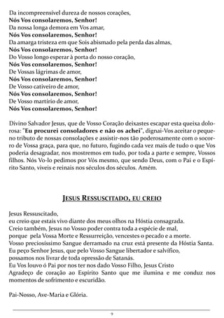 9
Da incompreensível dureza de nossos corações,
Nós Vos consolaremos, Senhor!
Da nossa longa demora em Vos amar,
Nós Vos consolaremos, Senhor!
Da amarga tristeza em que Sois abismado pela perda das almas,
Nós Vos consolaremos, Senhor!
Do Vosso longo esperar à porta do nosso coração,
Nós Vos consolaremos, Senhor!
De Vossas lágrimas de amor,
Nós Vos consolaremos, Senhor!
De Vosso cativeiro de amor,
Nós Vos consolaremos, Senhor!
De Vosso martírio de amor,
Nós Vos consolaremos, Senhor!
Divino Salvador Jesus, que de Vosso Coração deixastes escapar esta queixa dolo-
rosa: "Eu procurei consoladores e não os achei", dignai-Vos aceitar o peque-
no tributo de nossas consolações e assistir-nos tão poderosamente com o socor-
ro de Vossa graça, para que, no futuro, fugindo cada vez mais de tudo o que Vos
poderia desagradar, nos mostremos em tudo, por toda a parte e sempre, Vossos
filhos. Nós Vo-lo pedimos por Vós mesmo, que sendo Deus, com o Pai e o Espí-
rito Santo, viveis e reinais nos séculos dos séculos. Amém.
JESUS RESSUSCITADO, EU CREIO
Jesus Ressuscitado,
eu creio que estais vivo diante dos meus olhos na Hóstia consagrada.
Creio também, Jesus no Vosso poder contra toda a espécie de mal,
porque pela Vossa Morte e Ressurreição, vencestes o pecado e a morte.
Vosso preciosíssimo Sangue derramado na cruz está presente da Hóstia Santa.
Eu peço Senhor Jesus, que pelo Vosso Sangue libertador e salvífico,
possamos nos livrar de toda opressão de Satanás.
Eu Vos louvo ó Pai por nos ter nos dado Vosso Filho, Jesus Cristo
Agradeço de coração ao Espírito Santo que me ilumina e me conduz nos
momentos de sofrimento e escuridão.
Pai-Nosso, Ave-Maria e Glória.
 
