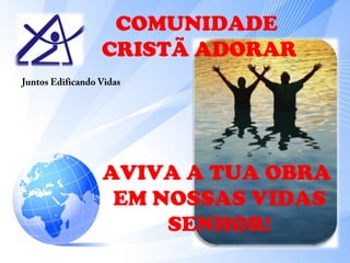 COMUNIDADE 
CRISTÃ ADORAR 
Juntos Edificando Vidas 
AVIVA A TUA OBRA 
EM NOSSAS VIDAS 
SENHOR! 
