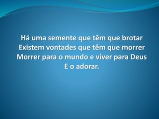 Há uma semente que têm que brotar
Existem vontades que têm que morrer
Morrer para o mundo e viver para Deus
E o adorar.
 