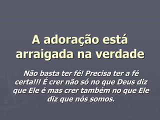 A adoração está
arraigada na verdade
Não basta ter fé! Precisa ter a fé
certa!!! É crer não só no que Deus diz
que Ele é mas crer também no que Ele
diz que nós somos.
 