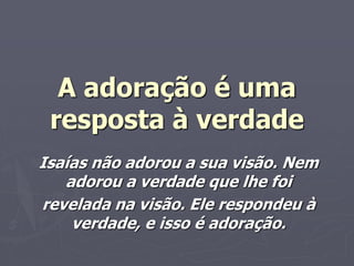 A adoração é uma
resposta à verdade
Isaías não adorou a sua visão. Nem
adorou a verdade que lhe foi
revelada na visão. Ele respondeu à
verdade, e isso é adoração.
 