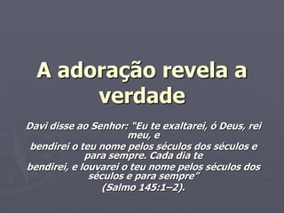A adoração revela a
verdade
Davi disse ao Senhor: “Eu te exaltarei, ó Deus, rei
meu, e
bendirei o teu nome pelos séculos dos séculos e
para sempre. Cada dia te
bendirei, e louvarei o teu nome pelos séculos dos
séculos e para sempre”
(Salmo 145:1–2).
 
