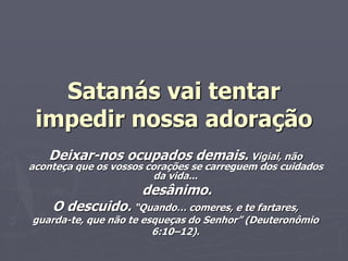 Satanás vai tentar
impedir nossa adoração
Deixar-nos ocupados demais. Vigiai, não
aconteça que os vossos corações se carreguem dos cuidados
da vida...
desânimo.
O descuido. “Quando… comeres, e te fartares,
guarda-te, que não te esqueças do Senhor” (Deuteronômio
6:10–12).
 
