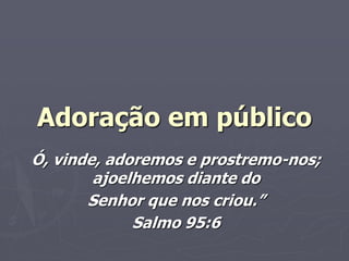 Adoração em público
Ó, vinde, adoremos e prostremo-nos;
ajoelhemos diante do
Senhor que nos criou.”
Salmo 95:6
 