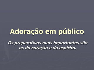 Adoração em público
Os preparativos mais importantes são
os do coração e do espírito.
 