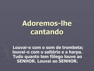 Adoremos-lhe
cantando
Louvai-o com o som de trombeta;
louvai-o com o saltério e a harpa.
Tudo quanto tem fôlego louve ao
SENHOR. Louvai ao SENHOR.
 