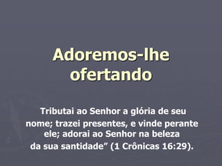 Adoremos-lhe
ofertando
Tributai ao Senhor a glória de seu
nome; trazei presentes, e vinde perante
ele; adorai ao Senhor na beleza
da sua santidade” (1 Crônicas 16:29).
 