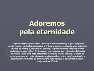 Adoremos
pela eternidade
“Depois destas coisas olhei, e eis aqui uma multidão, a qual ninguém
podia contar, de todas as nações, e tribos, e povos, e línguas, que estavam
diante do trono, e perante o Cordeiro, trajando vestes brancas e com
palmas em suas mãos; E clamavam com grande voz, dizendo: Salvação
ao nosso Deus, que está assentado no trono, e ao Cordeiro. E todos os
anjos estavam ao redor do trono, e dos anciãos, e dos quatro animais; e
prostraram-se diante do trono sobre seus rostos, e adoraram a Deus.”
— Apocalipse 7:9–11
 