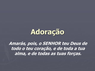 Adoração
Amarás, pois, o SENHOR teu Deus de
todo o teu coração, e de toda a tua
alma, e de todas as tuas forças.
 