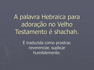 A palavra Hebraica para
adoração no Velho
Testamento é shachah.
É traduzida como prostrar,
reverenciar, suplicar
humildemente.
 