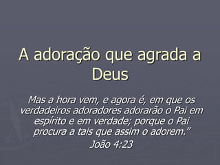 A adoração que agrada a
Deus
Mas a hora vem, e agora é, em que os
verdadeiros adoradores adorarão o Pai em
espírito e em verdade; porque o Pai
procura a tais que assim o adorem.”
João 4:23
 