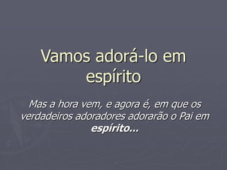 Vamos adorá-lo em
espírito
Mas a hora vem, e agora é, em que os
verdadeiros adoradores adorarão o Pai em
espírito...
 