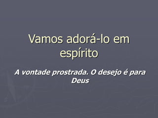 Vamos adorá-lo em
espírito
A vontade prostrada. O desejo é para
Deus
 