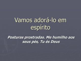 Vamos adorá-lo em
espírito
Posturas prostradas. Me humilho aos
seus pés, Tu és Deus
 
