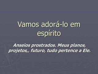 Vamos adorá-lo em
espírito
Anseios prostrados. Meus planos,
projetos,, futuro, tudo pertence a Ele.
 