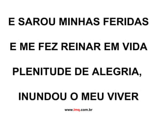 E SAROU MINHAS FERIDAS   E ME FEZ REINAR EM VIDA   PLENITUDE DE ALEGRIA,    INUNDOU O MEU VIVER www. imq .com.br 