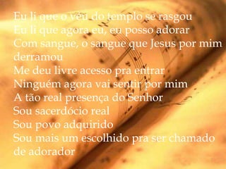 Eu li que o véu do templo se rasgou
Eu li que agora eu, eu posso adorar
Com sangue, o sangue que Jesus por mim
derramou
Me deu livre acesso pra entrar
Ninguém agora vai sentir por mim
A tão real presença do Senhor
Sou sacerdócio real
Sou povo adquirido
Sou mais um escolhido pra ser chamado
de adorador
 