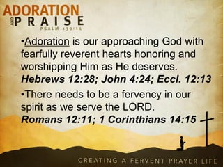 •Adoration is our approaching God with
fearfully reverent hearts honoring and
worshipping Him as He deserves.
Hebrews 12:28; John 4:24; Eccl. 12:13
•There needs to be a fervency in our
spirit as we serve the LORD.
Romans 12:11; 1 Corinthians 14:15
 