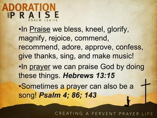 •In Praise we bless, kneel, glorify,
magnify, rejoice, commend,
recommend, adore, approve, confess,
give thanks, sing, and make music!
•In prayer we can praise God by doing
these things. Hebrews 13:15
•Sometimes a prayer can also be a
song! Psalm 4; 86; 143
 