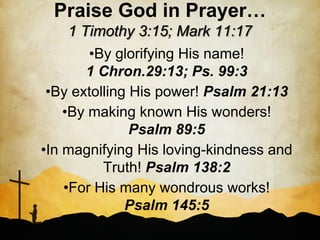 Praise God in Prayer…
     1 Timothy 3:15; Mark 11:17
        •By glorifying His name!
        1 Chron.29:13; Ps. 99:3
 •By extolling His power! Psalm 21:13
    •By making known His wonders!
               Psalm 89:5
•In magnifying His loving-kindness and
          Truth! Psalm 138:2
    •For His many wondrous works!
              Psalm 145:5
 