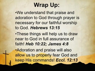 Wrap Up:
•We understand that praise and
adoration to God through prayer is
necessary for our faithful worship
to God. Hebrews 13:15
•These things will help us to draw
near to God in full assurance of
faith! Heb 10:22; James 4:8
•Adoration and praise will also
allow us to properly fear God and
keep His commands! Eccl. 12:13
 