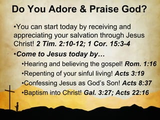 Do You Adore & Praise God?
•You can start today by receiving and
appreciating your salvation through Jesus
Christ! 2 Tim. 2:10-12; 1 Cor. 15:3-4
•Come to Jesus today by…
  •Hearing and believing the gospel! Rom. 1:16
  •Repenting of your sinful living! Acts 3:19
  •Confessing Jesus as God’s Son! Acts 8:37
  •Baptism into Christ! Gal. 3:27; Acts 22:16
 