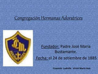 Congregación Hermanas Adoratrices
Fundador: Padre José María
Bustamante.
Fecha: el 24 de setiembre de 1885
Cuassolo Ludmila Vironi María José
 