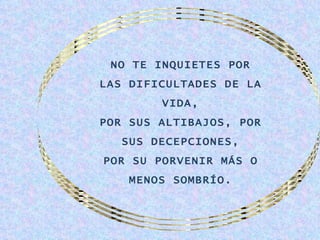 NO TE INQUIETES POR
LAS DIFICULTADES DE LA
        VIDA,
POR SUS ALTIBAJOS, POR
   SUS DECEPCIONES,
POR SU PORVENIR MÁS O
    MENOS SOMBRÍO.
 