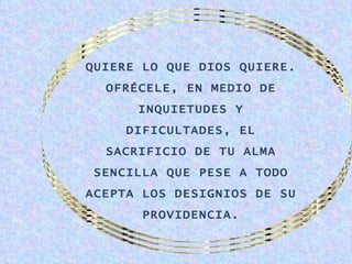 QUIERE LO QUE DIOS QUIERE.
  OFRÉCELE, EN MEDIO DE
      INQUIETUDES Y
     DIFICULTADES, EL
  SACRIFICIO DE TU ALMA
 SENCILLA QUE PESE A TODO
ACEPTA LOS DESIGNIOS DE SU
       PROVIDENCIA.
 