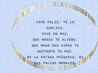 VIVE FELIZ. TE LO
        SUPLICO.
      VIVE EN PAZ.
  QUE NADIE TE ALTERE.
  QUE NADA SEA CAPAZ TE
    QUITARTE TU PAZ.
NI LA FATIGA PSÍQUICA. NI
   TUS FALLOS MORALES.
 