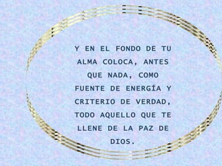 Y EN EL FONDO DE TU
ALMA COLOCA, ANTES
  QUE NADA, COMO
FUENTE DE ENERGÍA Y
CRITERIO DE VERDAD,
TODO AQUELLO QUE TE
LLENE DE LA PAZ DE
       DIOS.
 