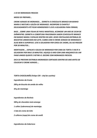 1 CX DE MORANGOS FRESCOS
MODO DE PREPARO...
CREME AERADO DE MORANGO.... DERRETA O CHOCOLATE BRANCO EM BANHO-
MARIA E MISTURE A GELÉIA DE MORANGO. INCORPORE O CHANTILY
DELICADAMENTE ATÉ FICAR HOMOGENEO E LEVE A GELADEIRA PARA FIRMAR;
BASE....SOBRE UMA FOLHA DE PAPLE-MANTEIGA, ACOMODE UM ARO DE 25CM DE
DIÂMENTRO. DERRETA A COBERTURA FRACIONADA SABOR CCHOCOLATE BRANCO
EM BANHO MARIA E ESPALHE DENTRO DO ARO. DEIXE CRISTALIZAR.DISTRIBUA OS
BISCOITOS UMIDECIDOS NO LEITE, CUBRA COM O CREME AERADO DE MORANGO E
ALISE BEM A SUPERFICIE. LEVE A GELADEIRA POR CERCA DE 1HORA, OU AO FREEZER
POR 30 MINUTOS...
MONTAGEM.... ESPALHE A GELEIA DE MORANGO POR CIMA DA TORTA E VOLTE A
GELADEIRA POR MAIS 10 MINUTOS. AQUEÇA O ARO COM UMA MAÇARICO OU UM
PANO UMIDO QUENTE E RETIRE-O. DECORE COM MORANGOS FRESCOS.
DICA SE PREFERIR DISTRIBUA MORANGOS CORTADOS DENTRO DO ARO ANTES DE
COLOCAR O CREME AERADO....
TORTA CHOCOLIMÃO (Felipe Cilli - chef de cozinha)
Ingredientes da Crosta
200 g de biscoito de amido de milho
50 g de manteiga
Ingredientes do Recheio
500 g de chocolate meio amargo
1 colher (sobremesa) de manteiga.
1 lata de creme de leite
2 colheres (sopa) de creme de avelã
Ingredientes da Cobertura
 