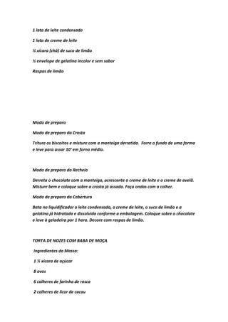 1 lata de leite condensado
1 lata de creme de leite
½ xícara (chá) de suco de limão
½ envelope de gelatina incolor e sem sabor
Raspas de limão
Modo de preparo
Modo de preparo da Crosta
Triture os biscoitos e misture com a manteiga derretida. Forre o fundo de uma forma
e leve para assar 10' em forno médio.
Modo de preparo do Recheio
Derreta o chocolate com a manteiga, acrescente o creme de leite e o creme de avelã.
Misture bem e coloque sobre a crosta já assada. Faça ondas com a colher.
Modo de preparo da Cobertura
Bata no liquidificador o leite condensado, o creme de leite, o suco de limão e a
gelatina já hidratada e dissolvida conforme a embalagem. Coloque sobre o chocolate
e leve à geladeira por 1 hora. Decore com raspas de limão.
TORTA DE NOZES COM BABA DE MOÇA
Ingredientes da Massa:
1 ½ xícara de açúcar
8 ovos
6 colheres de farinha de rosca
2 colheres de licor de cacau
 