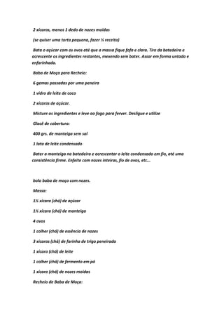 2 xícaras, menos 1 dedo de nozes moídas
(se quiser uma torta pequena, fazer ½ receita)
Bata o açúcar com os ovos até que a massa fique fofa e clara. Tire da batedeira e
acrescente os ingredientes restantes, mexendo sem bater. Assar em forma untada e
enfarinhada.
Baba de Moça para Recheio:
6 gemas passadas por uma peneira
1 vidro de leite de coco
2 xícaras de açúcar.
Misture os ingredientes e leve ao fogo para ferver. Desligue e utilize
Glacê de cobertura:
400 grs. de manteiga sem sal
1 lata de leite condensado
Bater a manteiga na batedeira e acrescentar o leite condensado em fio, até uma
consistência firme. Enfeite com nozes inteiras, fio de ovos, etc...
bolo baba de moça com nozes.
Massa:
1½ xícara (chá) de açúcar
1½ xícara (chá) de manteiga
4 ovos
1 colher (chá) de essência de nozes
3 xícaras (chá) de farinha de trigo peneirada
1 xícara (chá) de leite
1 colher (chá) de fermento em pó
1 xícara (chá) de nozes moídas
Recheio de Baba de Moça:
 