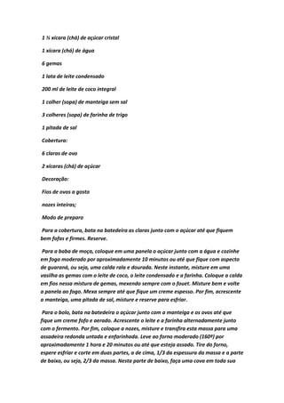 1 ½ xícara (chá) de açúcar cristal
1 xícara (chá) de água
6 gemas
1 lata de leite condensado
200 ml de leite de coco integral
1 colher (sopa) de manteiga sem sal
3 colheres (sopa) de farinha de trigo
1 pitada de sal
Cobertura:
6 claras de ovo
2 xícaras (chá) de açúcar
Decoração:
Fios de ovos a gosto
nozes inteiras;
Modo de preparo
Para a cobertura, bata na batedeira as claras junto com o açúcar até que fiquem
bem fofas e firmes. Reserve.
Para a baba de moça, coloque em uma panela o açúcar junto com a água e cozinhe
em fogo moderado por aproximadamente 10 minutos ou até que fique com aspecto
de guaraná, ou seja, uma calda rala e dourada. Neste instante, misture em uma
vasilha as gemas com o leite de coco, o leite condensado e a farinha. Coloque a calda
em fios nessa mistura de gemas, mexendo sempre com o fouet. Misture bem e volte
a panela ao fogo. Mexa sempre até que fique um creme espesso. Por fim, acrescente
a manteiga, uma pitada de sal, misture e reserve para esfriar.
Para o bolo, bata na batedeira o açúcar junto com a manteiga e os ovos até que
fique um creme fofo e aerado. Acrescente o leite e a farinha alternadamente junto
com o fermento. Por fim, coloque a nozes, misture e transfira esta massa para uma
assadeira redonda untada e enfarinhada. Leve ao forno moderado (160º) por
aproximadamente 1 hora e 20 minutos ou até que esteja assado. Tire do forno,
espere esfriar e corte em duas partes, a de cima, 1/3 da espessura da massa e a parte
de baixo, ou seja, 2/3 da massa. Nesta parte de baixo, faça uma cova em toda sua
 
