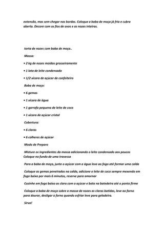 extensão, mas sem chegar nas bordas. Coloque a baba de moça já fria e cubra
aberta. Decore com os fios de ovos e as nozes inteiras.
torta de nozes com baba de moça..
Massa:
• 2 kg de nozes moídas grosseiramente
• 1 lata de leite condensado
• 1/2 xícara de açúcar de confeiteiro
Baba de moça:
• 6 gemas
• 1 xícara de água
• 1 garrafa pequena de leite de coco
• 1 xícara de açúcar cristal
Cobertura:
• 6 claras
• 6 colheres de açúcar
Modo de Preparo
Misture os ingredientes da massa adicionando o leite condensado aos poucos
Coloque no fundo de uma travessa
Para a baba de moça, junte o açúcar com a água leve ao fogo até formar uma calda
Coloque as gemas peneiradas na calda, adicione o leite de coco sempre mexendo em
fogo baixo por mais 6 minutos, reserve para amornar
Cozinhe em fogo baixo as clara com o açúcar e bata na batedeira até o ponto firme
Coloque a baba de moça sobre a massa de nozes as claras batidas, leve ao forno
para dourar, desligar o forno quando esfriar leve para geladeira.
Sirva!
 